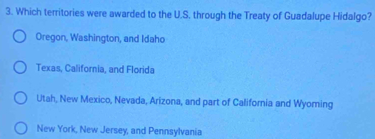 Which territories were awarded to the U.S. through the Treaty of Guadalupe Hidalgo?
Oregon, Washington, and Idaho
Texas, California, and Florida
Utah, New Mexico, Nevada, Arizona, and part of California and Wyoming
New York, New Jersey, and Pennsylvania