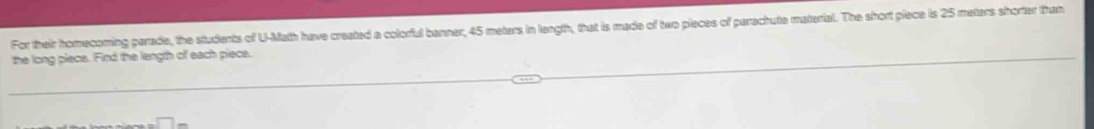 For their homecoming parade, the students of U-Math have created a colorful banner, 45 meters in length, that is made of two pieces of parachute material. The short piece is 25 meters shorter than 
the long piece. Find the length of each piece.
