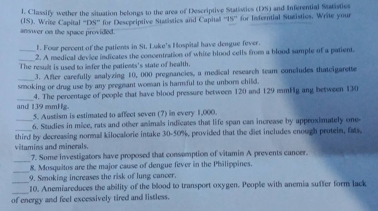 Classify wether the situation belongs to the area of Descriptive Statistics (DS) and Inferential Statistics 
(IS), Write Capital “DS” for Desepriptive Statistics and Capital “IS” for Inferntial Statistics. Write your 
answer on the space provided. 
1. Four percent of the patients in St. Luke’s Hospital have dengue fever. 
_2. A medical device indicates the concentration of white blood cells from a blood sample of a patient, 
The result is used to infer the patients's state of health. 
_3. After carefully analyzing 10, 000 pregnancies, a medical research team concludes thatcigarette 
smoking or drug use by any pregnant woman is harmful to the unborn child. 
_4. The percentage of people that have blood pressure between 120 and 129 mmHg ang between 130
and 139 mmHg. 
5. Austism is estimated to affect seven (7) in every 1,000. 
_6. Studies in mice, rats and other animals indicates that life span can increase by approximately one- 
third by decreasing normal kilocalorie intake 30-50%, provided that the diet includes enough protein, fats, 
vitamins and minerals. 
_ 
7. Some investigators have proposed that consumption of vitamin A prevents cancer. 
_8. Mosquitos are the major cause of dengue fever in the Philippines. 
_9. Smoking increases the risk of lung cancer. 
_ 
10. Anemiareduces the ability of the blood to transport oxygen. People with anemia suffer form lack 
of energy and feel excessively tired and listless.