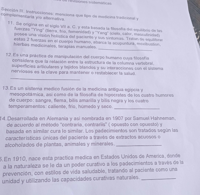 de revisiones sistemáticas
Sección III. Instrucciones: menciona que tipo de medicina tradicional y
complementaria y/o alternativa.
11. Se origina en el siglo VII a. C. y esta basada la filosofía del equilibrio de las
fuerzas “Ying” (tierra, frio, femenidad) y “Yang” (cielo, calor, masculinidad)
posee una visión holística del paciente y sus síntomas. Tratan de equilibrar
estas 2 fuerzas en el cuerpo humano, abarca la acupuntura, moxibustion.
_
hierbas medicinales, terapias manuales.
12. Es una práctica de manipulación del cuerpo humano cuya filosofía
considera que la relación entre la estructura de la columna vertebral,
superficies articulares y tejidos blandos y su interacciones con el sistema
nerviosos es la clave para mantener o restablecer la salud.
_
13.Es un sistema medico fusión de la medicina antigua egipcia y
mesopotámica, asi como de la filosofía de hipocrates de los cuatro humores
de cuerpo: sangre, flema, bilis amarilla y bilis negra y los cuatro
temperamentos: caliente, frio, húmedo y seco._
14. Desarrollada en Alemania y asi nombrada en 1907 por Samuel Hahneman,
de acuerdo al método “contraria, contrariis” ( opuesto con opuesto) y
basada en similar cura lo similar. Los padecimientos son tratados según las
características únicas del paciente a través de extractos acuosos o
alcoholados de plantas, animales y minerales._
5. En 1910, nace esta practica medica en Estados Unidos de America, donde
a la naturaleza se le da un poder curativo a los padecimientos a través de la
prevención, con estilos de vida saludable, tratando al paciente como una
unidad y utilizando las capacidades curativas naturales._