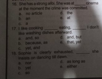 She has a strong alibi. She was at cinema
at the moment the crime was committed.
a. no article d. the
b. an e. at
c. a
17. I like cooking _eating, _I don't
like washing dishes afterward.
a. and, so d. and, but
b. because, as e. that, yet
c. yet, and
18. Sophie is clearly exhausted, _she
insists on dancing till dawn.
a. nor d. as long as
b. yet e. either
C. so