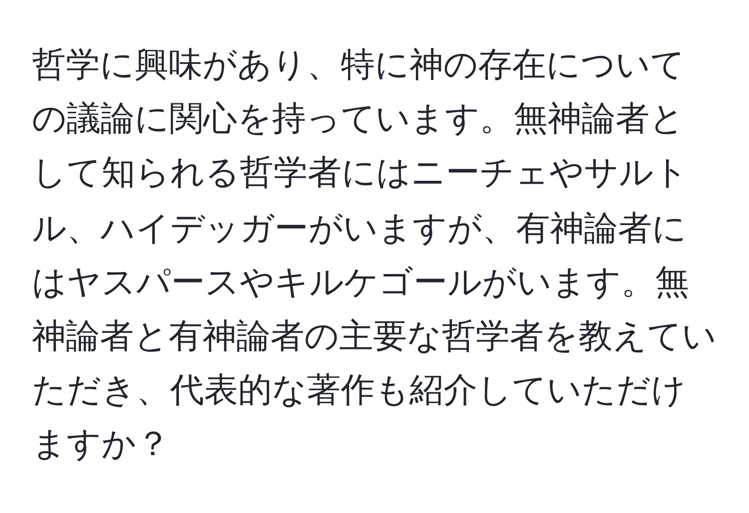 哲学に興味があり、特に神の存在についての議論に関心を持っています。無神論者として知られる哲学者にはニーチェやサルトル、ハイデッガーがいますが、有神論者にはヤスパースやキルケゴールがいます。無神論者と有神論者の主要な哲学者を教えていただき、代表的な著作も紹介していただけますか？