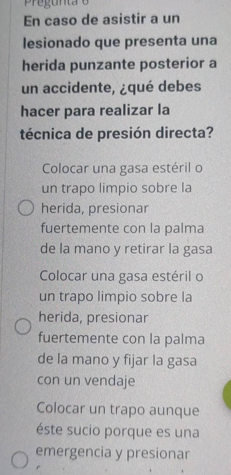 Pregunta e
En caso de asistir a un
lesionado que presenta una
herida punzante posterior a
un accidente, ¿qué debes
hacer para realizar la
técnica de presión directa?
Colocar una gasa estéril o
un trapo limpio sobre la
herida, presionar
fuertemente con la palma
de la mano y retirar la gasa
Colocar una gasa estéril o
un trapo limpio sobre la
herida, presionar
fuertemente con la palma
de la mano y fijar la gasa
con un vendaje
Colocar un trapo aunque
éste sucio porque es una
emergencia y presionar