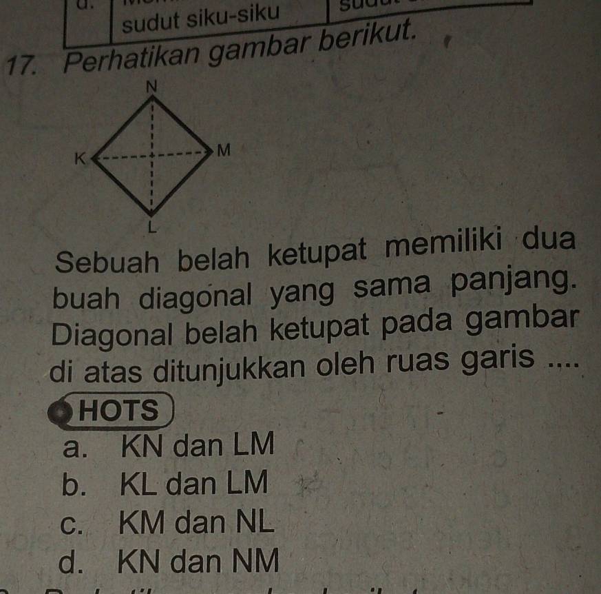 sudut siku-siku
17. Perhatikan gambar berikut.
Sebuah belah ketupat memiliki dua
buah diagonal yang sama panjang.
Diagonal belah ketupat pada gambar
di atas ditunjukkan oleh ruas garis ....
HOTS
a. KN dan LM
b. KL dan LM
c. KM dan NL
d. KN dan NM