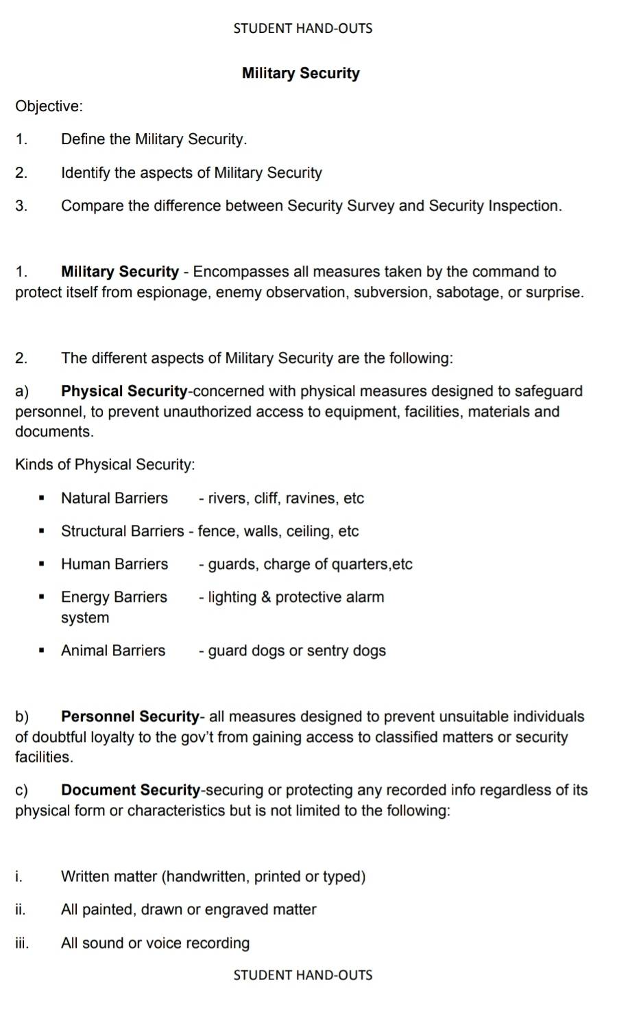 STUDENT HAND-OUTS 
Military Security 
Objective: 
1. Define the Military Security. 
2. Identify the aspects of Military Security 
3. Compare the difference between Security Survey and Security Inspection. 
1. Military Security - Encompasses all measures taken by the command to 
protect itself from espionage, enemy observation, subversion, sabotage, or surprise. 
2. The different aspects of Military Security are the following: 
a) Physical Security-concerned with physical measures designed to safeguard 
personnel, to prevent unauthorized access to equipment, facilities, materials and 
documents. 
Kinds of Physical Security: 
Natural Barriers - rivers, cliff, ravines, etc 
Structural Barriers - fence, walls, ceiling, etc 
Human Barriers - guards, charge of quarters,etc 
Energy Barriers - lighting & protective alarm 
system 
Animal Barriers - guard dogs or sentry dogs 
b) Personnel Security- all measures designed to prevent unsuitable individuals 
of doubtful loyalty to the gov't from gaining access to classified matters or security 
facilities. 
c) Document Security-securing or protecting any recorded info regardless of its 
physical form or characteristics but is not limited to the following: 
i. Written matter (handwritten, printed or typed) 
ii. All painted, drawn or engraved matter 
iii. All sound or voice recording 
STUDENT HAND-OUTS