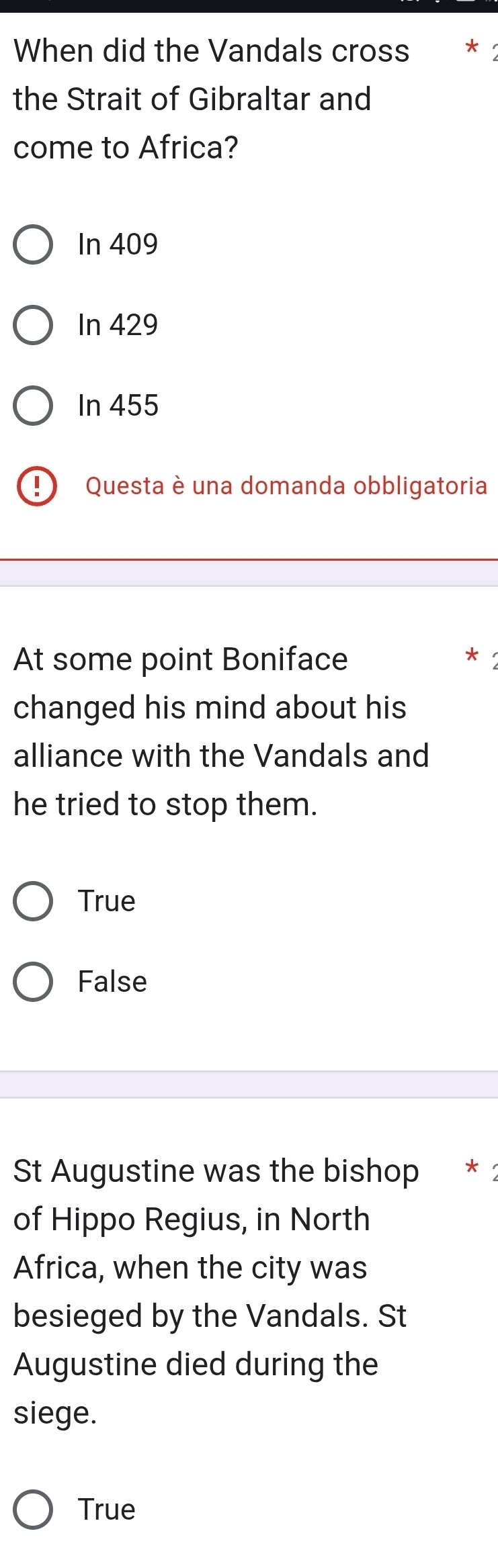 When did the Vandals cross
the Strait of Gibraltar and
come to Africa?
In 409
In 429
In 455
1 Questa è una domanda obbligatoria
At some point Boniface
changed his mind about his
alliance with the Vandals and
he tried to stop them.
True
False
St Augustine was the bishop * 1
of Hippo Regius, in North
Africa, when the city was
besieged by the Vandals. St
Augustine died during the
siege.
True