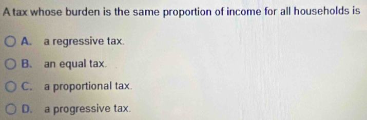 A tax whose burden is the same proportion of income for all households is
A. a regressive tax.
B. an equal tax.
C. a proportional tax.
D. a progressive tax.