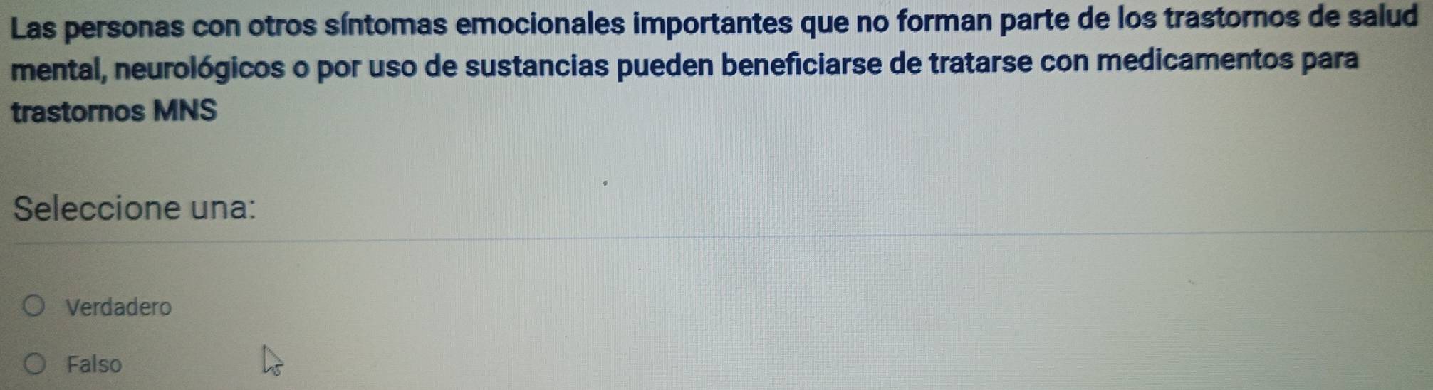 Las personas con otros síntomas emocionales importantes que no forman parte de los trastornos de salud
mental, neurológicos o por uso de sustancias pueden beneficiarse de tratarse con medicamentos para
trastornos MNS
Seleccione una:
Verdadero
Falso