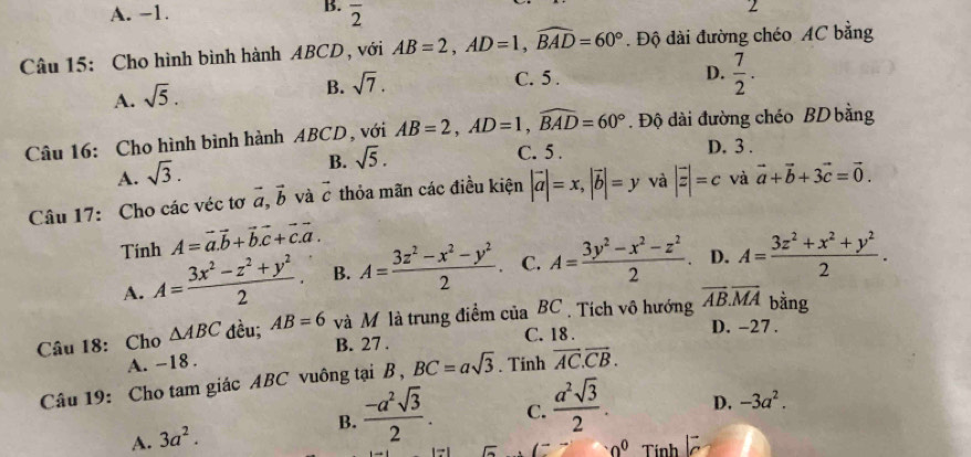 A. -1. overline 2
Câu 15: Cho hình bình hành ABCD , với AB=2,AD=1,widehat BAD=60°. Độ dài đường chéo AC bằng
A. sqrt(5).
B. sqrt(7).
C. 5 .
D.  7/2 .
Câu 16: Cho hình bình hành ABCD, với AB=2,AD=1,widehat BAD=60°. Độ dài đường chéo BD bằng
B. sqrt(5).
C. 5 . D. 3 .
A. sqrt(3).
Câu 17: Cho các véc tơ vector a,vector b và vector c thỏa mãn các điều kiện |vector a|=x,|vector b|=y và |vector z|=c và vector a+vector b+3vector c=vector 0.
Tính A=vector a.vector b+vector b.vector c+vector c.vector a.
A. A= (3x^2-z^2+y^2)/2 . B. A= (3z^2-x^2-y^2)/2 . C. A= (3y^2-x^2-z^2)/2 . D. A= (3z^2+x^2+y^2)/2 .
Câu 18: Cho △ ABC dều; AB=6 và M là trung điểm của BC . Tích vô hướng overline AB.overline MA bằng
C. 18 .
D. -27 .
A. -18 . B. 27 .
Câu 19: Cho tam giác ABC vuông tại B , BC=asqrt 3^((circ)2) Tính vector AC.vector CB.
A. 3a^2.
B.  (-a^2sqrt(3))/2 . C.  a^2sqrt(3)/2 . D. -3a^2.
· 0^0 Tính ồ