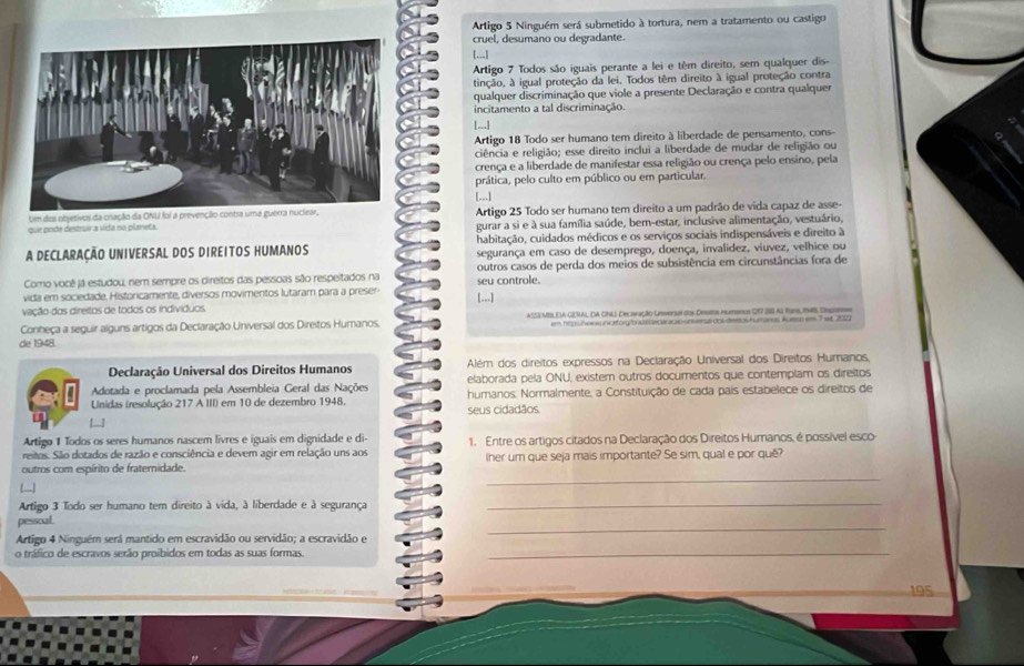 Artigo 5 Ninguém será submetido à tortura, nem a tratamento ou castigo
cruel, desumano ou degradante.
[...]
Artigo 7 Todos são iguais perante a lei e têm direito, sem qualquer dis
tinção, à igual proteção da lei. Todos têm direito à igual proteção contra
qualquer discriminação que viole a presente Declaração e contra qualquer
incitamento a tal discriminação.
[...]
Artigo 18 Todo ser humano tem direito à liberdade de pensamento, cons-
ciência e religião; esse direito inclui a liberdade de mudar de religião ou
crença e a liberdade de manifestar essa religião ou crença pelo ensino, pela
prática, pelo culto em público ou em particular,
[...]
Um dos objetivos da cração da ONU foi a prevenção contra uma guerra nuclear,Artigo 25 Todo ser humano tem direito a um padrão de vida capaz de asse-
que pode destruir a vida no planeta. gurar a si e à sua família saúde, ber-estar, inclusive alimentação, vestuário,
A DECLARAÇÃO UNIVERSAL DOS DIREITOS HUMANOS habitação, cuidados médicos e os serviços sociais indispensáveis e direito à
segurança em caso de desemprego, doença, invalidez, viuvez, velhice ou
Como você já estudou; nem sempre os direitos das pessoas são respeitados na outros casos de perda dos meios de subsistência em circunstâncias fora de
vida em sociedade, Historicamente, diversos movimentos lutaram para a preser- seu controle.
[...]
vação dos direitos de todos os indivíduos.
Conheça a seguir alguns artigos da Declaração Universal dos Direitos Humanos. ASO MIL NA GDRAL DA CNA) Decisação Unsenu dos Destos iumanos 2I7 SI Al Rons, 1945, Decoe
em hömhenun ctförhous oecannnunserut dnudes uhumans koesp em T wr 2009
de 1948
Declaração Universal dos Direitos Humanos Além dos direitos expressos na Declaração Universal dos Direitos Humanos,
Adotada e proclamada pela Assembleia Geral das Nações elaborada pela ONU, existem outros documentos que contemplam os direitos
Unidas (resolução 217 A III) em 10 de dezembro 1948. humanos. Normalmente, a Constituição de cada país estabelece os direitos de
seus cidadãos.
Artigo 1 Todos os seres humanos nascem livres e iguais em dignidade e di-
reitos. São dotados de razão e consciência e devem agir em relação uns aos 1. Entre os artigos citados na Declaração dos Direitos Humanos, é possível esco
_
outros com espírito de fraternidade. her um que seja mais importante? Se sim, qual e por quê
]
Artigo 3 Todo ser humano tem direito à vida, à liberdade e à segurança
_
pesscal
Artigo 4 Ninguém será mantido em escravidão ou servidão; a escravidão e
_
o tráfico de escravos serão proíbidos em todas as suas formas.
_
195