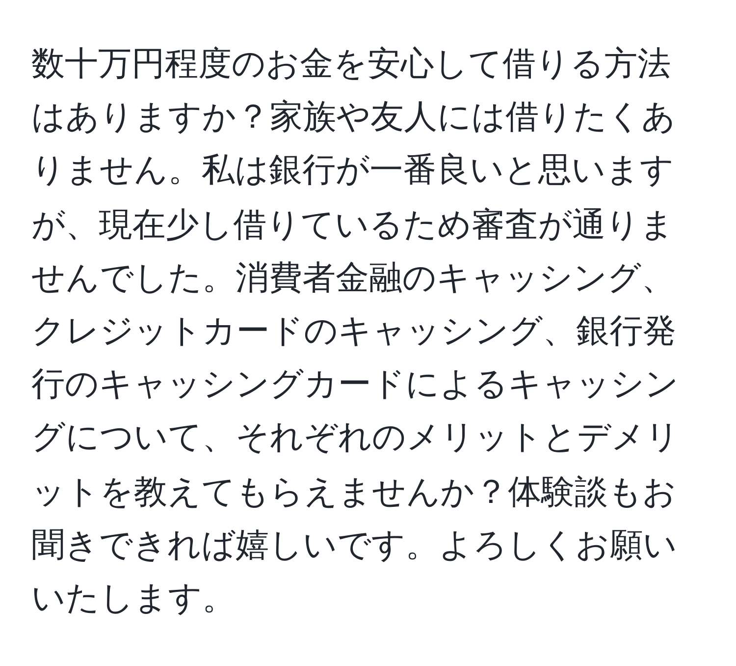 数十万円程度のお金を安心して借りる方法はありますか？家族や友人には借りたくありません。私は銀行が一番良いと思いますが、現在少し借りているため審査が通りませんでした。消費者金融のキャッシング、クレジットカードのキャッシング、銀行発行のキャッシングカードによるキャッシングについて、それぞれのメリットとデメリットを教えてもらえませんか？体験談もお聞きできれば嬉しいです。よろしくお願いいたします。