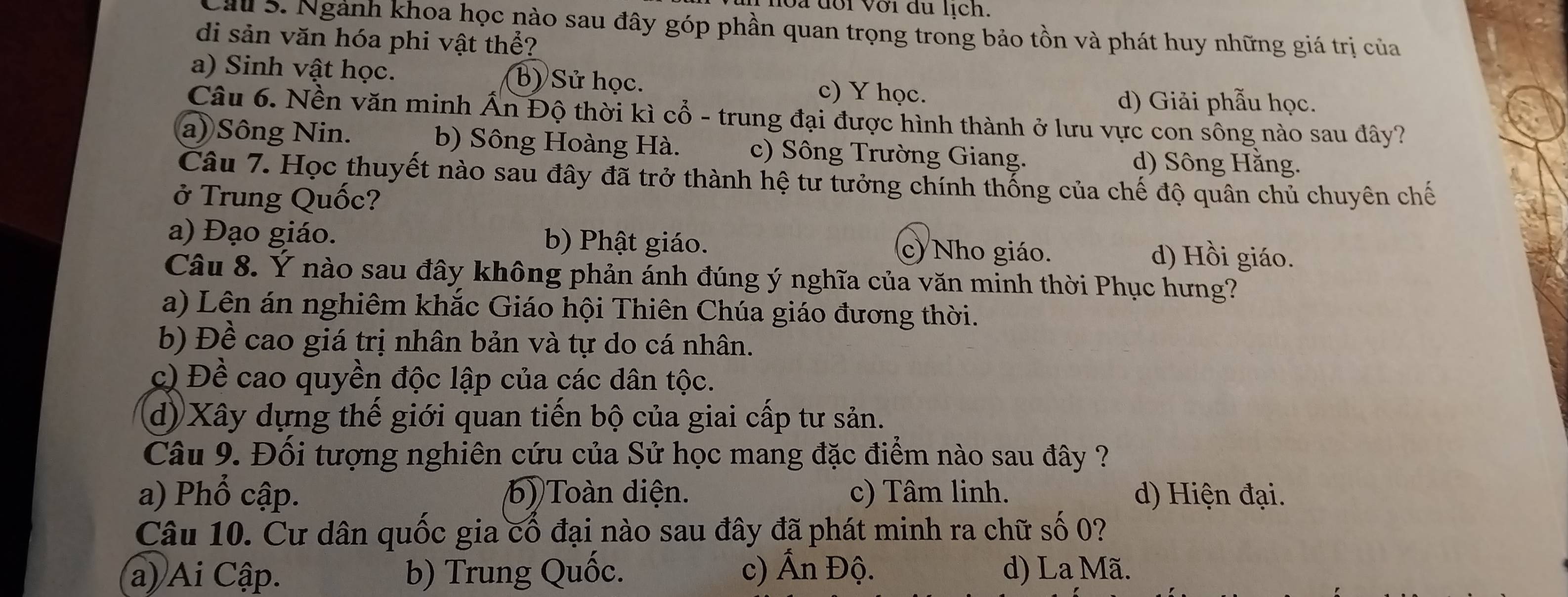 Sa đổi với du lịch.
Cầu 5. Ngành khoa học nào sau đây góp phần quan trọng trong bảo tồn và phát huy những giá trị của
di sản văn hóa phi vật thể?
a) Sinh vật học. (b) Sử học. c) Y học.
d) Giải phẫu học.
Câu 6. Nền văn minh Ấn Độ thời kì cổ - trung đại được hình thành ở lưu vực con sông nào sau dây?
a) Sông Nin. b) Sông Hoàng Hà. c) Sông Trường Giang. d) Sông Hằng.
Câu 7. Học thuyết nào sau đây đã trở thành hệ tư tưởng chính thống của chế độ quân chủ chuyên chế
ở Trung Quốc?
a) Đạo giáo. b) Phật giáo. d) Hồi giáo.
c) Nho giáo.
Câu 8. Ý nào sau đây không phản ánh đúng ý nghĩa của văn minh thời Phục hưng?
a) Lên án nghiêm khắc Giáo hội Thiên Chúa giáo đương thời.
b) Đề cao giá trị nhân bản và tự do cá nhân.
c) Đề cao quyền độc lập của các dân tộc.
d) Xây dựng thế giới quan tiến bộ của giai cấp tư sản.
Câu 9. Đối tượng nghiên cứu của Sử học mang đặc điểm nào sau đây ?
a) Phổ cập. 6) Toàn diện. c) Tâm linh. d) Hiện đại.
Câu 10. Cư dân quốc gia cổ đại nào sau đây đã phát minh ra chữ số 0?
a) Ai Cập. b) Trung Quốc. c) Ấn Độ. d) La Mã.