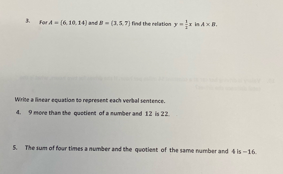 For A= 6,10,14 and B= 3,5,7 find the relation y= 1/2 x in A* B. 
Write a linear equation to represent each verbal sentence. 
4. 9 more than the quotient of a number and 12 is 22. 
5. The sum of four times a number and the quotient of the same number and 4 is —16.