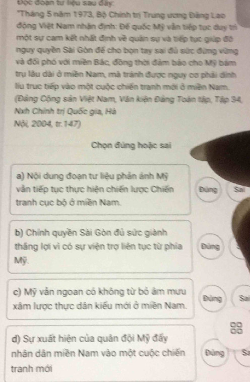 Đọc đoạn tư liệu sau đây:
*Tháng 5 năm 1973, Bộ Chính trị Trung ương Đảng Lao
động Việt Nam nhận định: Đế quốc Mỹ vẫn tiếp tục duy trì
một sự cam kết nhất định về quân sự và tiếp tục giúp đô
nguy quyền Sài Gòn để cho bọn tay sai đủ sức đừng vững
và đối phố với miền Bác, đồng thời đảm bảo cho Mỹ bám
trụ lâu dài ở miền Nam, mã tránh được nguy cơ phải dính
liu truc tiếp vào một cuộc chiến tranh mới ở miền Nam.
(Đảng Cộng sản Việt Nam, Văn kiện Đảng Toàn tập, Tập 34,
Nxh Chính trị Quốc gia, Hà
Nội, 2004, tr.147)
Chọn đúng hoặc sai
a) Nội dung đoạn tư liệu phản ảnh Mỹ
vàn tiếp tục thực hiện chiến lược Chiến Đúng Sa
tranh cục bộ ở miền Nam.
b) Chính quyền Sài Gòn đủ sức giành
thắng lợi vì có sự viện trợ liên tục từ phía pùng
Mỹ.
c) Mỹ vẫn ngoan có không từ bỏ âm mưu
xâm lược thực dân kiểu mới ở miền Nam. Đùng Sa
8
d) Sự xuất hiện của quân đội Mỹ đẩy
nhân dân miền Nam vào một cuộc chiến Đùng S
tranh mới