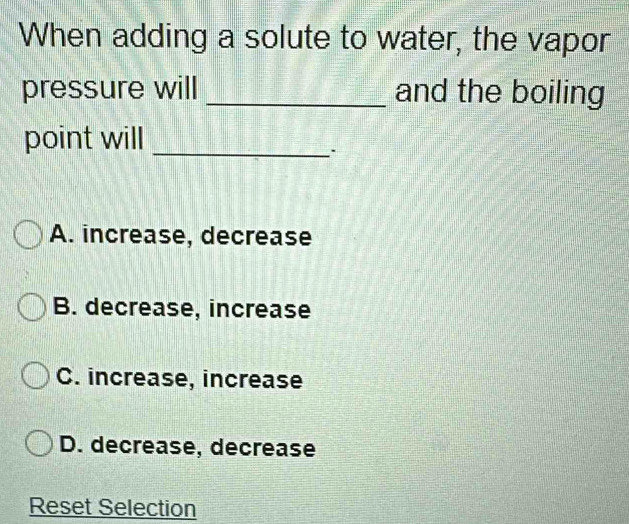 When adding a solute to water, the vapor
pressure will _and the boiling
point will_
A. increase, decrease
B. decrease, increase
C. increase, increase
D. decrease, decrease
Reset Selection