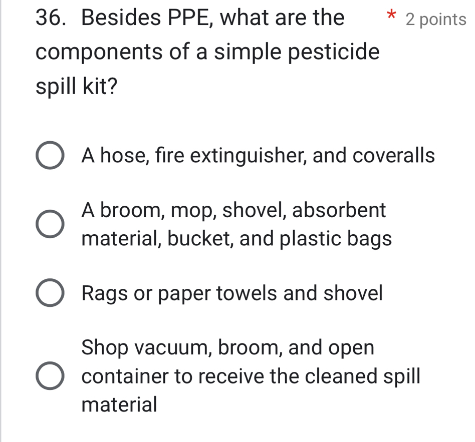 Besides PPE, what are the 2 points
components of a simple pesticide
spill kit?
A hose, fire extinguisher, and coveralls
A broom, mop, shovel, absorbent
material, bucket, and plastic bags
Rags or paper towels and shovel
Shop vacuum, broom, and open
container to receive the cleaned spill
material