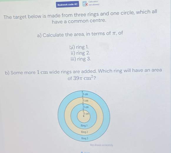 Bookwork code: 6C Calediator o alo
The target below is made from three rings and one circle, which all
have a common centre.
a) Calculate the area, in terms of π, of
L) ring 1.
ii) ring 2.
iii) ring 3.
b) Some more 1 cm wide rings are added. Which ring will have an area
of 39π cm^2 ?
1 cm
1 cm
1 cm
1 cm
7
Ring 1
Ring 2
Ring 3
Not drawn accurately