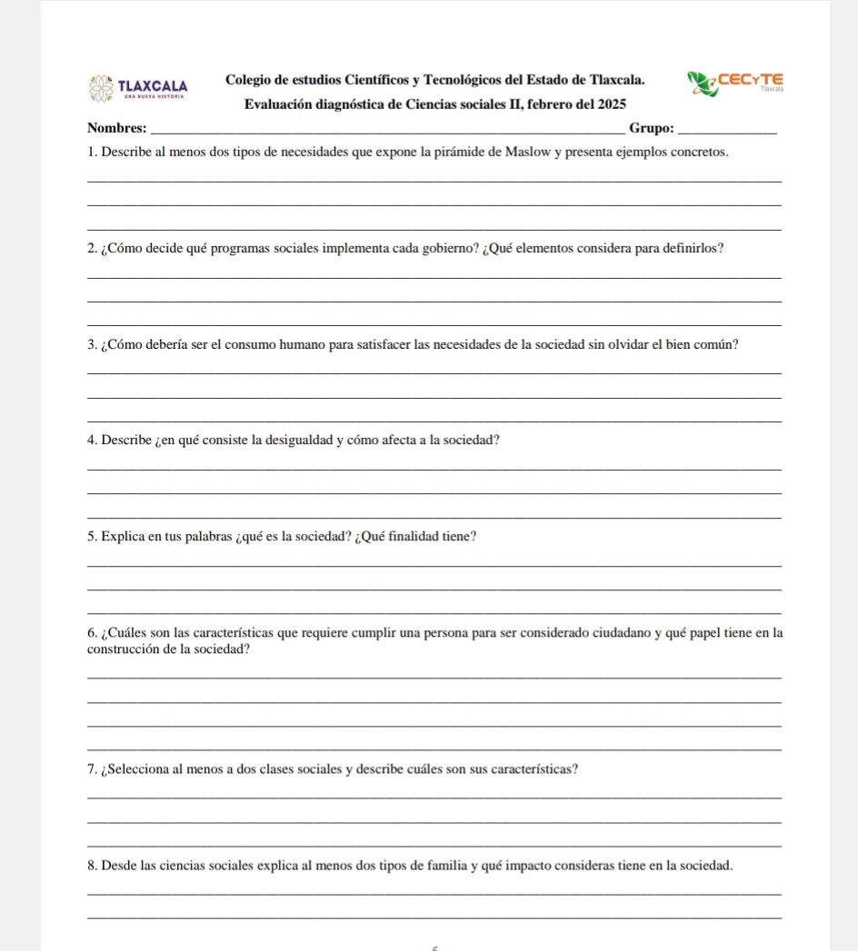 TLAXCALA Colegio de estudios Científicos y Tecnológicos del Estado de Tlaxcala. CECYTE 
Evaluación diagnóstica de Ciencias sociales II, febrero del 2025 
Nombres: _Grupo:_ 
1. Describe al menos dos tipos de necesidades que expone la pirámide de Maslow y presenta ejemplos concretos. 
_ 
_ 
_ 
2. ¿Cómo decide qué programas sociales implementa cada gobierno? ¿Qué elementos considera para definirlos? 
_ 
_ 
_ 
3. ¿Cómo debería ser el consumo humano para satisfacer las necesidades de la sociedad sin olvidar el bien común? 
_ 
_ 
_ 
4. Describe ¿en qué consiste la desigualdad y cómo afecta a la sociedad? 
_ 
_ 
_ 
5. Explica en tus palabras ¿qué es la sociedad? ¿Qué finalidad tiene? 
_ 
_ 
_ 
6. ¿Cuáles son las características que requiere cumplir una persona para ser considerado ciudadano y qué papel tiene en la 
construcción de la sociedad? 
_ 
_ 
_ 
_ 
7. ¿Selecciona al menos a dos clases sociales y describe cuáles son sus características? 
_ 
_ 
_ 
8. Desde las ciencias sociales explica al menos dos tipos de familia y qué impacto consideras tiene en la sociedad. 
_ 
_