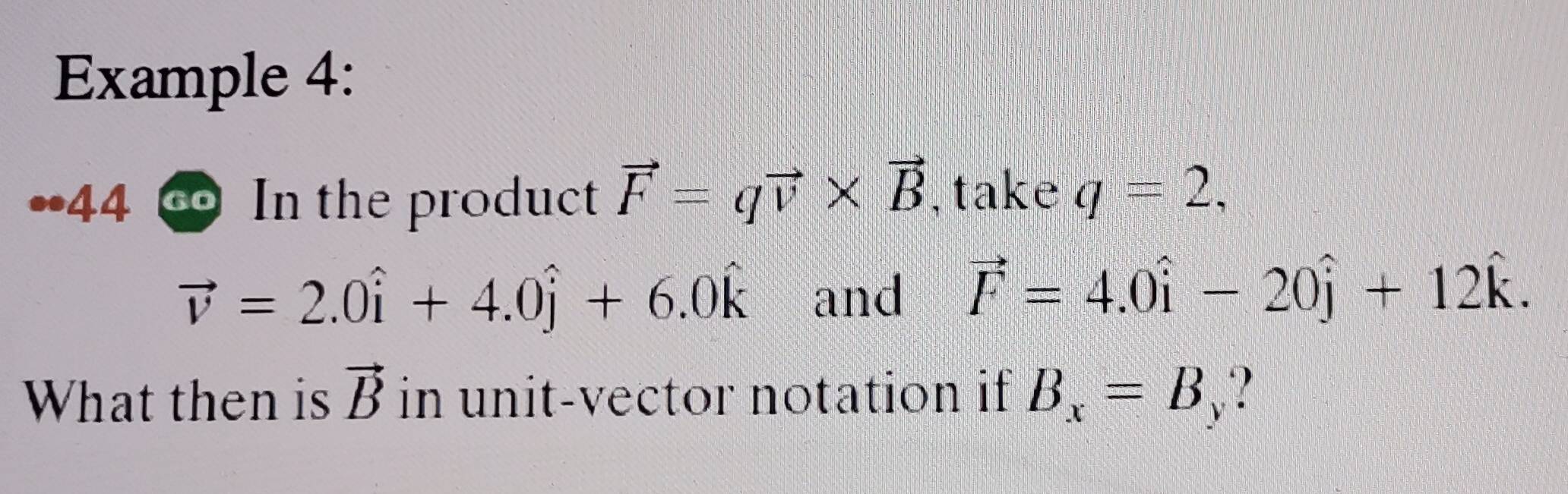 Example 4: 
,44 In the product vector F=qvector v* vector B , take q=2,
vector v=2.0hat i+4.0hat j+6.0hat k and vector F=4.0hat i-20hat j+12hat k. 
What then is vector B in unit-vector notation if B_x=B_y ?