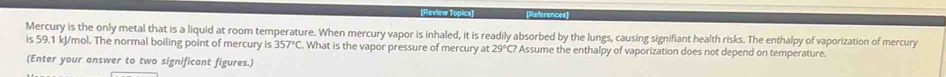 erence 
Mercury is the only metal that is a liquid at room temperature. When mercury vapor is inhaled, it is readily absorbed by the lungs, causing signifiant health risks. The enthalpy of vaporization of mercury 
is 59.1 kJ/mol. The normal boiling point of mercury is 357°C What is the vapor pressure of mercury at 29°C? Assume the enthalpy of vaporization does not depend on temperature. 
(Enter your answer to two significant figures.)