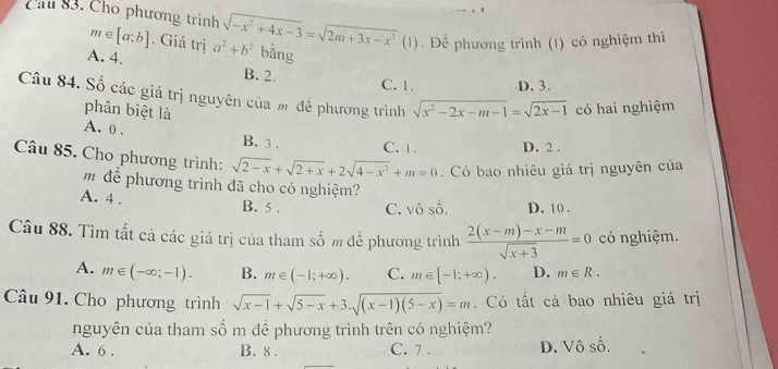 Cầu 83. Cho phương trình sqrt(-x^2+4x-3)=sqrt(2m+3x-x^2)(1 L . Để phương trình (1) có nghiệm thì
m∈ [a;b]. Giá trị
A. 4. a^2+b^2 bǎng
B. 2. C. 1. D. 3.
Câu 84. Số các giá trị nguyên của m để phương trình sqrt(x^2-2x-m-1)=sqrt(2x-1) có hai nghiệm
phân biệt là
A. 0. B. 3. C. 1. D. 2.
Câu 85. Cho phương trình: sqrt(2-x)+sqrt(2+x)+2sqrt(4-x^2)+m=0. Có bao nhiêu giá trị nguyên của
m để phương trình đã cho có nghiệm?
A. 4. B. 5. C. vô số. D. 10.
Câu 88. Tìm tất cả các giá trị của tham số m đề phương trình  (2(x-m)-x-m)/sqrt(x+3) =0 có nghiệm.
A. m∈ (-∈fty ;-1). B. m∈ (-1;+∈fty ). C. m∈ [-1;+∈fty ). D. m∈ R. 
Câu 91. Cho phương trình sqrt(x-1)+sqrt(5-x)+3.sqrt((x-1)(5-x))=m. Có tất cả bao nhiêu giá trị
nguyên của tham số m để phương trình trên có nghiệm?
A. 6. B. 8. C. 7. D. Vô số.