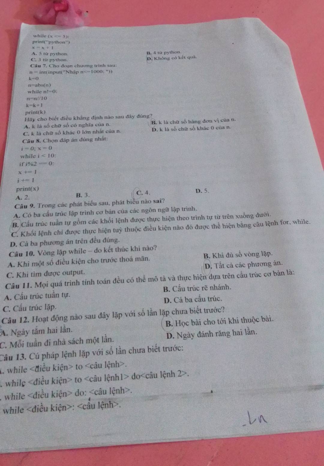 while (x
print(“python”)
x=x+1
A. 5 từ python B. 4 từ python.
C. 3 từ python. D. Không có kết quả.
Câu 7. Cho đoạn chương trinh sau:
n=int (input( ''Nhập n
k=0
n=abs(n)
whilen!=0:
n=n/10
k=k+1
prin t(k)
Hãy cho biết điều khẳng định nào sau đây đúng?
A. k là số chữ số có nghĩa của n. B. k là chữ số hàng đơn vị của n.
C. k là chữ số khác 0 lớn nhất của n. D. k là số chữ số khác 0 của n.
Câu 8. Chọn đáp án đúng nhất:
i=0;x=0
while i<10</tex>
i i% 2=0:
x+=1
i+=1
prin t(x) D. 5.
A. 2. B. 3. C. 4.
Câu 9. Trong các phát biểu sau, phát biểu nào sai?
A. Có ba cấu trúc lập trình cơ bản của các ngôn ngữ lập trình.
B. Cấu trúc tuần tự gồm các khối lệnh được thực hiện theo trình tự từ trên xuống dưới.
C. Khối lệnh chi được thực hiện tuỳ thuộc điều kiện nào đó được thể hiện bằng câu lệnh for, while.
D. Cả ba phương án trên đều đúng.
Câu 10. Vòng lặp while - do kết thúc khi nào?
A. Khi một số điều kiện cho trước thoả mãn. B. Khi đủ số vòng lặp.
C. Khi tìm được output. D. Tất cả các phương án.
Câu 11. Mọi quá trình tính toán đều có thể mô tả và thực hiện dựa trên cấu trúc cơ bản là:
A. Cấu trúc tuần tự. B. Cầu trúc rẽ nhánh.
C. Cấu trúc lặp. D. Cả ba cấu trúc.
Câu 12. Hoạt động nào sau đây lặp với số lần lặp chưa biết trước?
A. Ngày tắm hai lần. B. Học bài cho tới khi thuộc bài.
C. Mỗi tuần đi nhà sách một lần. D. Ngày đánh răng hai lần.
Câu 13. Cú pháp lệnh lặp với số lần chưa biết trước:
A. while to.
. while to do.
while do:.
while :.