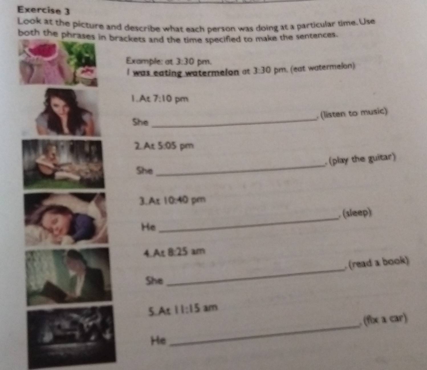 Look at the picture and describe what each person was doing at a particular time. Use 
both the phrases in brackets and the time specified to make the sentences. 
Example: at 3:30 pm. 
I was eating watermelon at 3:30 pm. (eat watermelon) 
1.At 7:10 pm 
(listen to music) 
She_ 
2. At 5:05 pm 
(play the guitar) 
She 
_ 
3.At 10:40 pen 
He _ (sleep) 
4.At 8:25 am 
(read a book) 
She 
_ 
5. At 11:15 am 
_ 
(fix a car) 
He