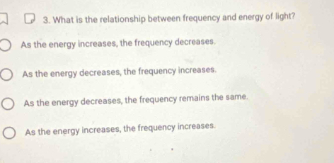 What is the relationship between frequency and energy of light?
As the energy increases, the frequency decreases.
As the energy decreases, the frequency increases.
As the energy decreases, the frequency remains the same.
As the energy increases, the frequency increases.