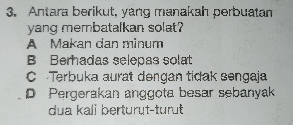 Antara berikut, yang manakah perbuatan
yang membatalkan solat?
A Makan dan minum
B Berhadas selepas solat
C Terbuka aurat dengan tidak sengaja
D Pergerakan anggota besar sebanyak
dua kali berturut-turut