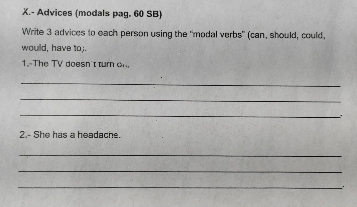 Advices (modals pag. 60 SB) 
Write 3 advices to each person using the “modal verbs” (can, should, could, 
would, have to;. 
1.-The TV doesn't turn on. 
_ 
_ 
_ 
2.- She has a headache. 
_ 
_ 
_