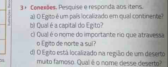 3 º Conexões. Pesquise e responda aos itens. 
a) O Egito é um país localizado em qual continente? 
b) Qual é a capital do Egito? 
c) Qual é o nome do importante rio que atravessa 
o Egito de norte a sul? 
d) O Egito está localizado na região de um deserto 
OS. muito famoso. Qual é o nome desse deserto?