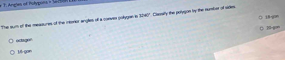 7: Angles of Polygans> Section Ee
18 gon
The sum of the measures of the interior angles of a convex polygon is 3240°. Classify the polygon by the number of sides.
20 -gon
octagon
16 -gon