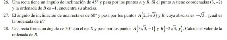 Una recta tiene un ángulo de inclinación de 45° y pasa por los puntos A y B. Si el punto A tiene coordenadas (3,-2)
y la ordenada de B es -1, encuentra su abscisa. 
27. El ángulo de inclinación de una recta es de 60° y pasa por los puntos A(2,3sqrt(3)) y B, cuya abscisa es -sqrt(3) ,¿cuál es 
la ordenada de B? 
28. Una recta forma un ángulo de 30° con el eje X y pasa por los puntos A(3sqrt(3),-1) y B(-2sqrt(3),y). Calcula el valor de la 
ordenada de B.