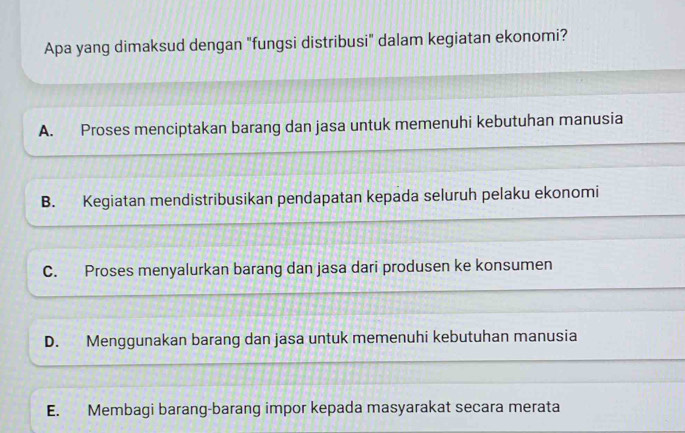 Apa yang dimaksud dengan "fungsi distribusi" dalam kegiatan ekonomi?
A. Proses menciptakan barang dan jasa untuk memenuhi kebutuhan manusia
B. Kegiatan mendistribusikan pendapatan kepada seluruh pelaku ekonomi
C. Proses menyalurkan barang dan jasa dari produsen ke konsumen
D. Menggunakan barang dan jasa untuk memenuhi kebutuhan manusia
E. Membagi barang-barang impor kepada masyarakat secara merata