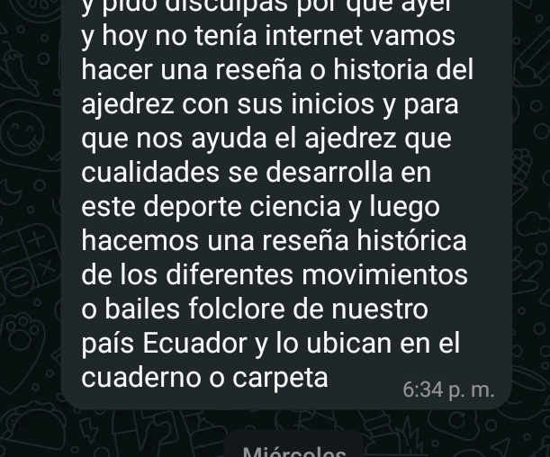 pído discuípãs por que ayer 
y hoy no tenía internet vamos 
hacer una reseña o historia del 
ajedrez con sus inicios y para 
que nos ayuda el ajedrez que 
cualidades se desarrolla en 
este deporte ciencia y luego 
hacemos una reseña histórica 
de los diferentes movimientos 
o bailes folclore de nuestro 
país Ecuador y lo ubican en el 
cuaderno o carpeta 6:34 p. m.