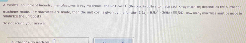 A medical equipment industry manufactures X -ray machines. The unit cost C (the cost in dollars to make each X -ray machine) depends on the number of 
machines made. If x machines are made, then the unit cost is given by the function C(x)=0.9x^2-360x+55,542. How many machines must be made to 
minimize the unit cost? 
Do not round your answer. 
Number of X -ray machines