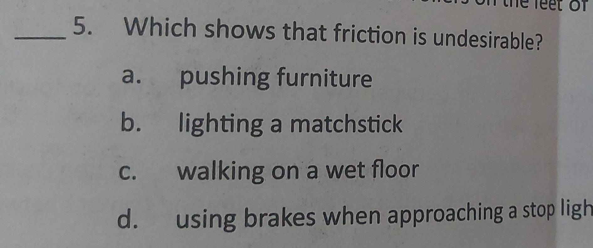 the feet of
_5. Which shows that friction is undesirable?
a. pushing furniture
b. lighting a matchstick
c. walking on a wet floor
d. using brakes when approaching a stop ligh