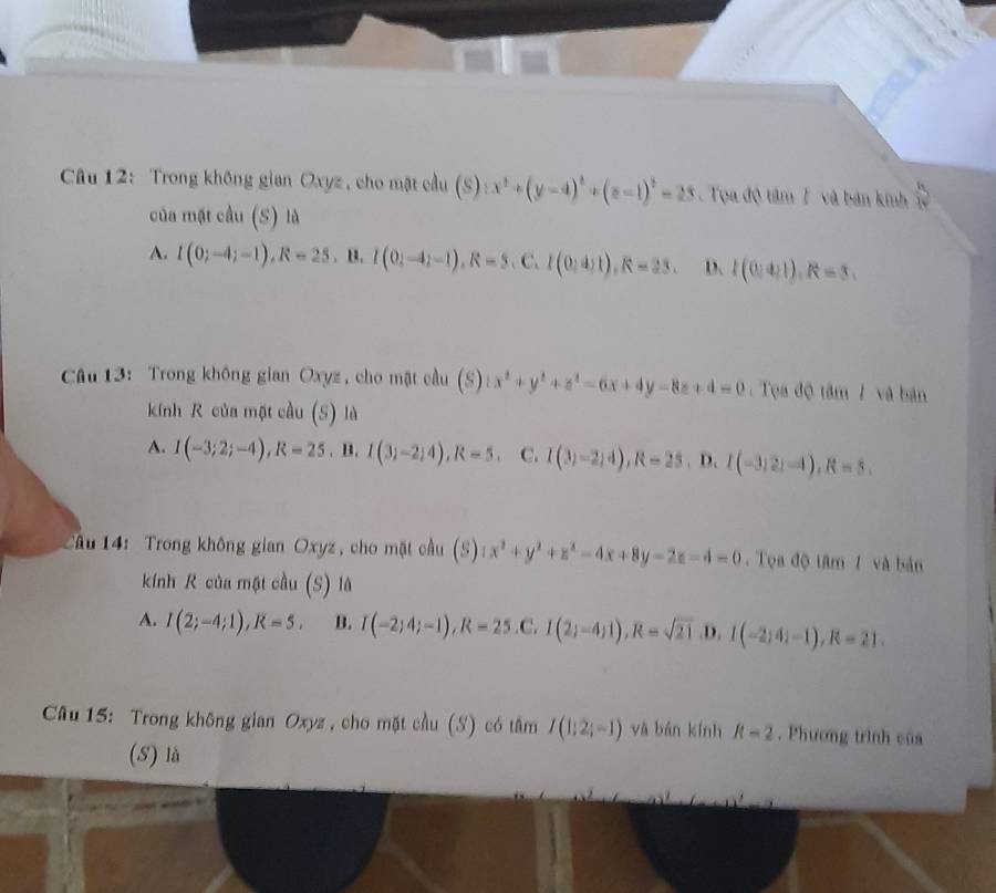 Trong không gian Oxyz , cho mặt cầu (S):x^2+(y-4)^2+(z-1)^2=23. Tọa độ tâm 7 và bản kinh  6/12 
của mặt cầu (S) là
A. I(0;-4;-1), R=25 . B. I(0;-4;-1), R=5,C, I(0;4;1), R=23. D. I(0:4). R=3. 
Câu 13: Trong không gian Oxyz , cho mặt cầu (S):x^2+y^2+z^2-6x+4y-8z+4=0. Tọn độ tan l và bān
kính R của một cầu (S) là
A. I(-3;2;-4), R=25,B. I(3;-2;4), R=5. C. I(3)-2;4), R=25. D. I(-3,2)-4), R=5. 
Câu 14: Trong không gian Oxyz, cho mặt cầu (S) 1x^2+y^2+z^2-4x+8y-2z-4=0. Tọa độ tâm 1 và bản
kính R của mật cầu (S) là
A. I(2;-4;1), R=5. B. I(-2;4;-1), R=25 .C. I(2;-4;1), R=sqrt(21) .D. I(-2;4;-1), R=21. 
Câu 15: Trong không gian Oxyz , cho mặt cầu (S) có tâm I(1;2;-1) yà bán kính R=2. Phương trình của
(S) là