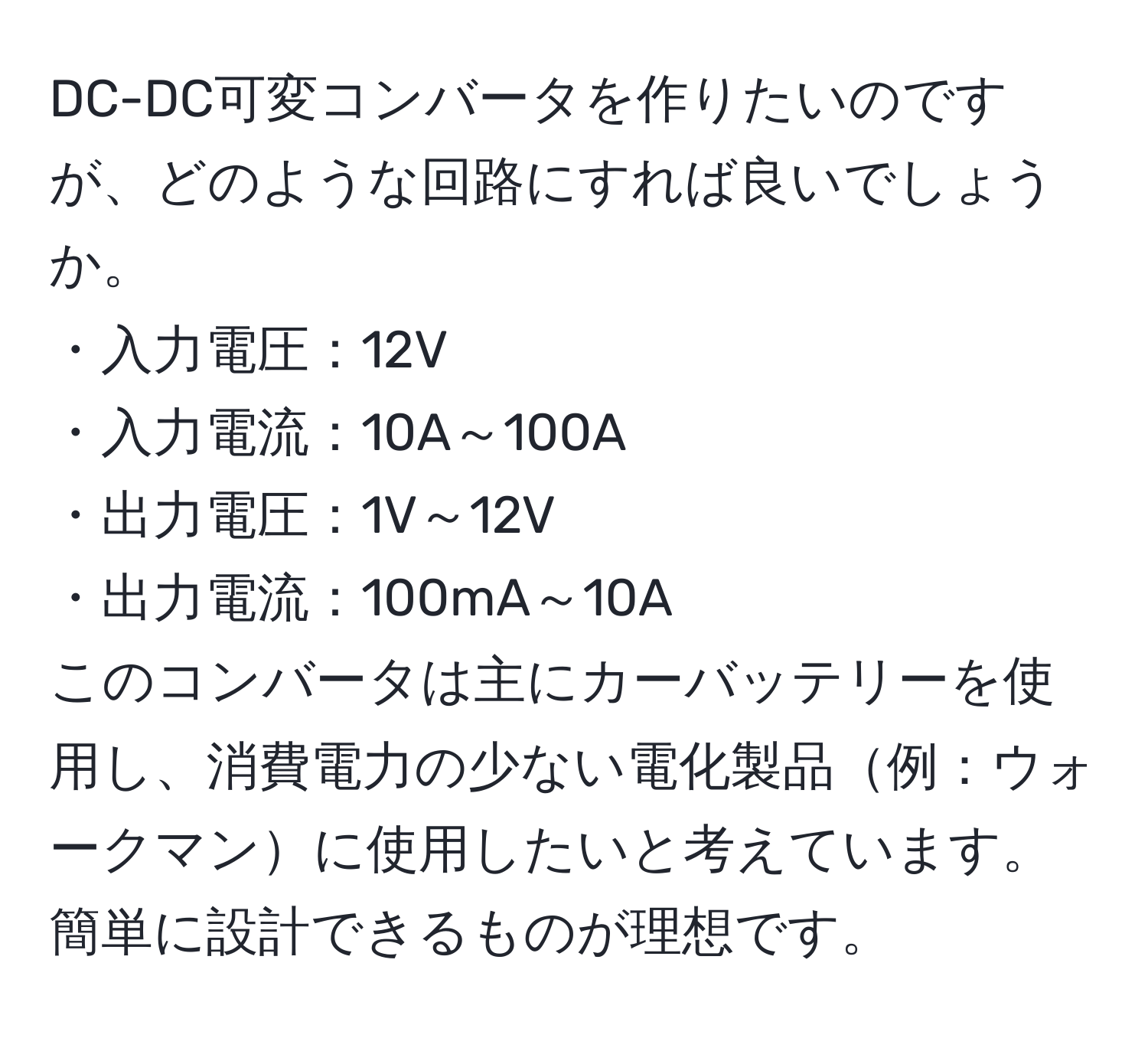 DC-DC可変コンバータを作りたいのですが、どのような回路にすれば良いでしょうか。  
・入力電圧：12V  
・入力電流：10A～100A  
・出力電圧：1V～12V  
・出力電流：100mA～10A  
このコンバータは主にカーバッテリーを使用し、消費電力の少ない電化製品例：ウォークマンに使用したいと考えています。簡単に設計できるものが理想です。