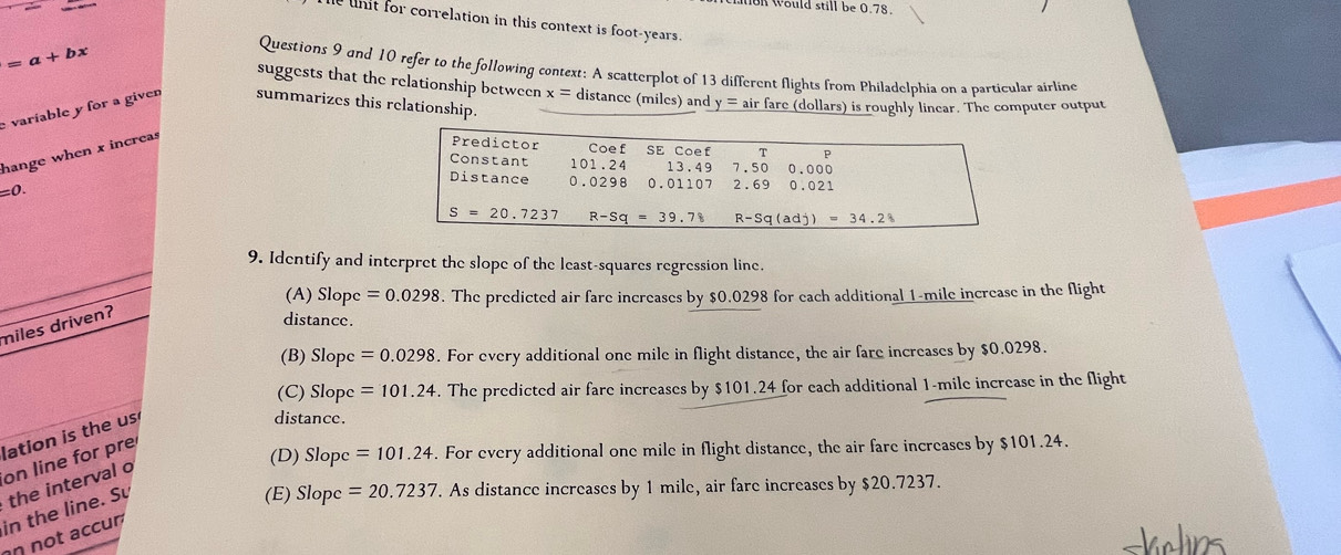 on would still be 0.78.
he unit for correlation in this context is foot-years.
=a+bx
Questions 9 and 10 refer to the following context: A scatterplot of 13 different flights from Philadelphia on a particular airline
suggests that the relationship between x= distance (miles) and
e varíable y for a given summarizes this relationship. y = air fare (dollars) is roughly linear. The computer output
hange when x increas
=0.
9. Identify and interpret the slope of the least-squares regression line.
(A) Slopc=0.0298. The predicted air fare increases by $0.0298 for each additional 1-mile increase in the flight
miles driven?
distance.
(B) Slopc =0.0298. For every additional one mile in flight distance, the air fare increases by $0.0298.
(C) Slope =101.24. The predicted air fare increases by $101.24 for each additional 1-mile increase in the flight
lation is the us
distance.
on line for pre
(D) . For every additional one mile in flight distance, the air fare increases by $101.24.
(E) Slopc=20.7237. As distance increases by 1 mile, air fare increases by $20.7237.
in the line. Sự the interval o
n not accur Slopc=101.24