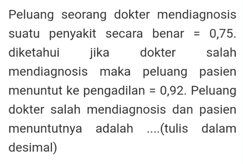 Peluang seorang dokter mendiagnosis 
suatu penyakit secara benar =0,75. 
diketahui jika dokter salah 
mendiagnosis maka peluang pasien 
menuntut ke pengadilan =0,92. Peluang 
dokter salah mendiagnosis dan pasien 
menuntutnya adalah …... (tulis dalam 
desimal)