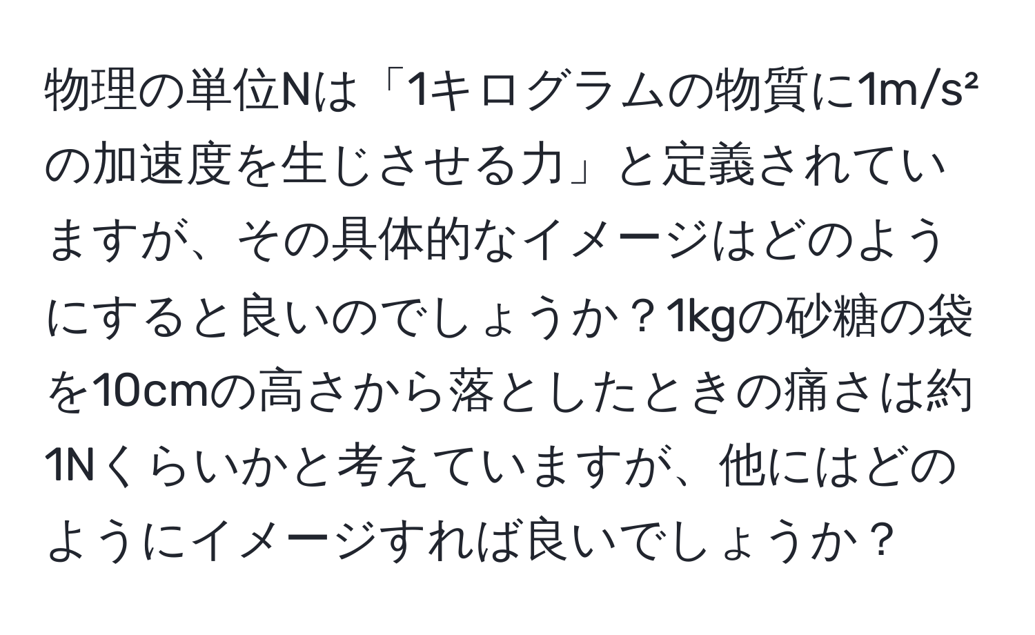 物理の単位Nは「1キログラムの物質に1m/s²の加速度を生じさせる力」と定義されていますが、その具体的なイメージはどのようにすると良いのでしょうか？1kgの砂糖の袋を10cmの高さから落としたときの痛さは約1Nくらいかと考えていますが、他にはどのようにイメージすれば良いでしょうか？