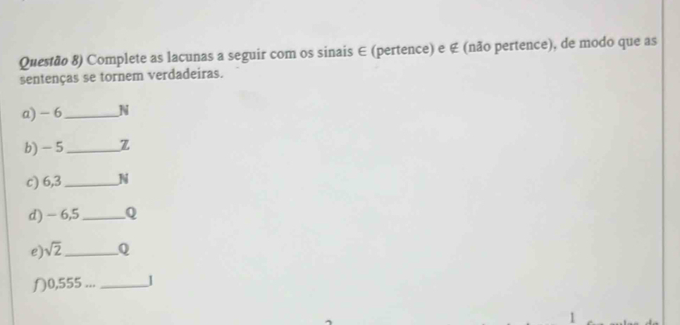 Questão 8) Complete as lacunas a seguir com os sinais ∈ (pertence) e ∉ (não pertence), de modo que as 
sentenças se tornem verdadeiras. 
a) - 6_  N
b) - 5 _ Z
c) 6,3_  N
d) - 6,5 _ 
e) sqrt(2) _o 
〇 0,555... _1 
1