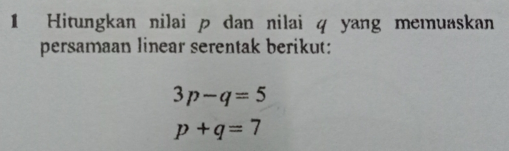 Hitungkan nilai p dan nilai q yang memuaskan 
persamaan linear serentak berikut:
3p-q=5
p+q=7