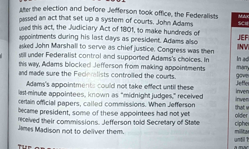 After the election and before Jefferson took office, the Federalists MAK 
passed an act that set up a system of courts. John Adams SCIE 
used this act, the Judiciary Act of 1801, to make hundreds of 
appointments during his last days as president. Adams also 
JEF 
asked John Marshall to serve as chief justice. Congress was then INV 
still under Federalist control and supported Adams's choices. In In ad 
this way, Adams blocked Jefferson from making appointments many 
and made sure the Federalists controlled the courts. gove 
Jeffer 
Adams's appointments could not take effect until these 
inven 
last-minute appointees, known as “midnight judges,” received 
inven 
certain official papers, called commissions. When Jefferson 
that w 
became president, some of these appointees had not yet older 
received their commissions. Jefferson told Secretary of State ciphe 
James Madison not to deliver them. militar 
until 1 
Tuể a mác