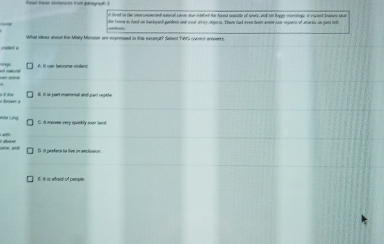 fead these semences from panigraph 3
h lored in the innrconnerted nanvcal caves tor cotied the forest cusside of son, and on fragy mveningp, it visted booses nr
the fom so feed on tackyaed gandens and moot citiy obgeres. There had even been some net regrets of artucks oo pars lefo
What ideas about the Misty Monsoer are expressed in this excerpt? Sefect TWC comest anowers.
pented a
=== A. It cas become violent.
*
S. It is part mammal and part reptife
fsen a
Làệ Lìng C. it moves very quickly over land

me, and D. it prefers to live in seclusion
E. It is afraid of people.