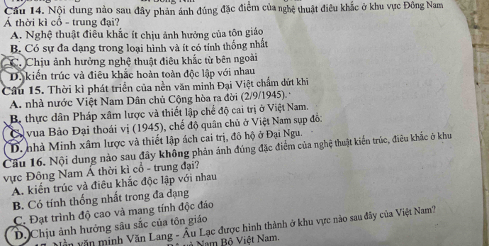 Nội dung nào sau đây phản ánh đúng đặc điểm của nghệ thuật điêu khắc ở khu vực Đông Nam
Á thời kì cổ - trung đại?
A. Nghệ thuật điều khắc ít chịu ảnh hưởng của tôn giáo
B. Có sự đa dạng trong loại hình và ít có tính thống nhất
C. Chịu ảnh hưởng nghệ thuật điêu khắc từ bên ngoài
D. kiến trúc và điêu khắc hoàn toàn độc lập với nhau
Câu 15. Thời kì phát triển của nền văn minh Đại Việt chấm dứt khi
A. nhà nước Việt Nam Dân chủ Cộng hòa ra đời (2/9/1945). ·
B. thực dân Pháp xâm lược và thiết lập chế độ cai trị ở Việt Nam.
C vua Bảo Đại thoái vị (1945), chế độ quân chủ ở Việt Nam sụp đồ:
D. nhà Minh xâm lược và thiết lập ách cai trị, đô hộ ở Đại Ngu.
Cầu 16. Nội dung nào sau đây không phản ánh đúng đặc điểm của nghệ thuật kiến trúc, điêu khắc ở khu
vực Đông Nam Á thời kì cổ - trung đại?
A. kiến trúc và điêu khắc độc lập với nhau
B. Có tính thống nhất trong đa dạng
C. Đạt trình độ cao và mang tính độc đáo
D. Chịu ảnh hưởng sâu sắc của tôn giáo
vần văn minh Văn Lang - Âu Lạc được hình thành ở khu vực nào sau đây của Việt Nam?
à Nam Bộ Việt Nam.