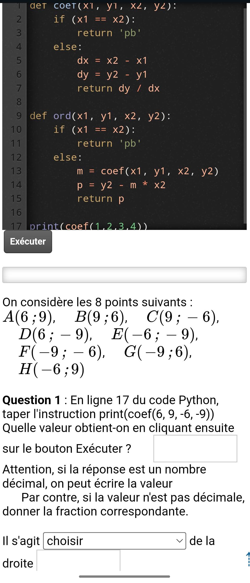 αet coet (x1,y1,x2,y2) : 
2 if (* 1==* 2) : 
3 return ' pb ' 
4 else: 
5
dx=x2-x1
6
dy=y2-y1
7 return dy / dx
8 
9 def or d(x1,y1,x2,y2) : 
10 
if (* 1==* 2) : 
11 return 'nb' I 
12 else: 
13
m=cos f(x1,y1,x2,y2)
14
p=y2-m*x2
15 return p 
16 
17 print(coef (1 2,3,4))
Exécuter 
On considère les 8 points suivants :
A(6;9), B(9;6), C(9;-6),
D(6;-9), E(-6;-9),
F(-9;-6), G(-9;6),
H(-6;9)
Question 1 : En ligne 17 du code Python, 
taper l'instruction print(coef (6,9,-6,-9))
Quelle valeur obtient-on en cliquant ensuite 
sur le bouton Exécuter ? □ 
Attention, si la réponse est un nombre 
décimal, on peut écrire la valeur 
Par contre, si la valeur n'est pas décimale, 
donner la fraction correspondante. 
Il s'agit choisir □ de la 
droite