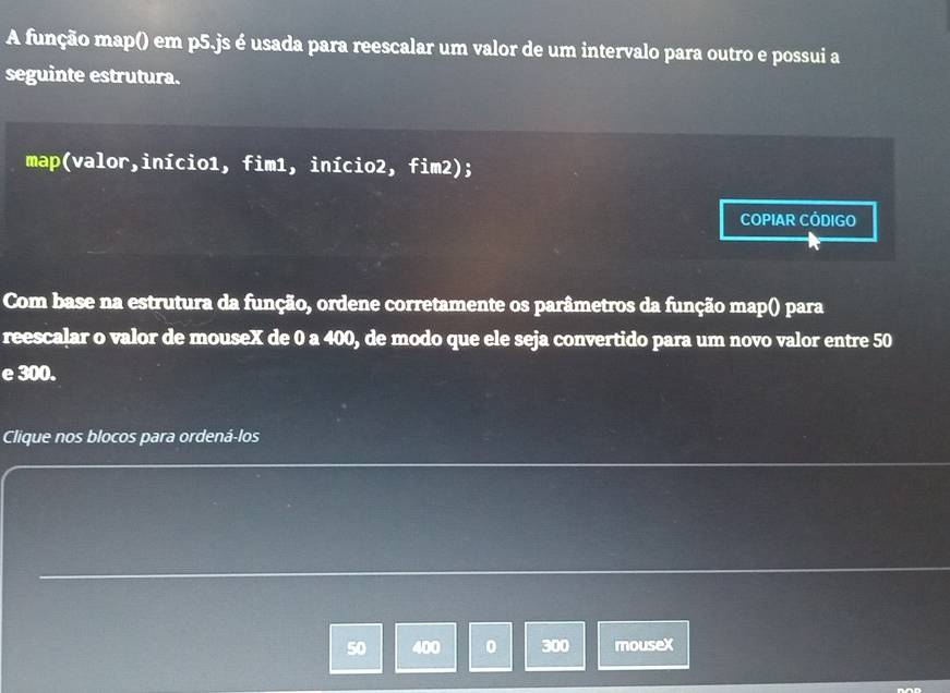 A função map() em p5.js é usada para reescalar um valor de um intervalo para outro e possui a 
seguinte estrutura. 
map(valor,início1, fim1, início2, fim2); 
COPIAR CODIGO 
Com base na estrutura da função, ordene corretamente os parâmetros da função map() para 
reescalar o valor de mouseX de 0 a 400, de modo que ele seja convertido para um novo valor entre 50
e 300. 
Clique nos blocos para ordená-los
50 400 0 300 mousex