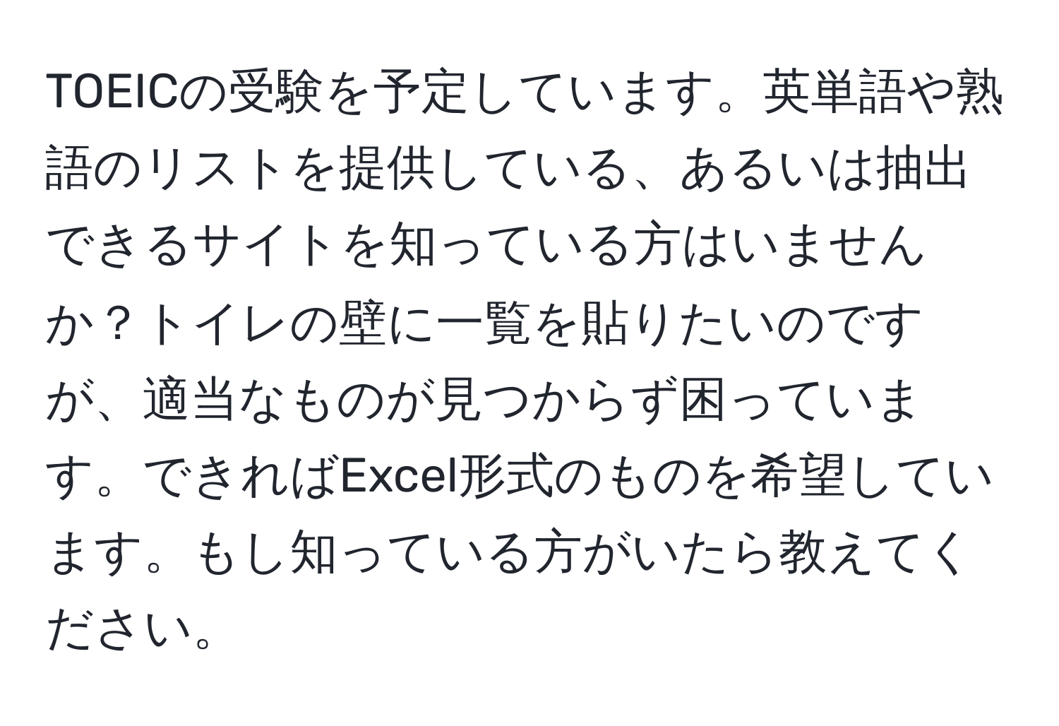 TOEICの受験を予定しています。英単語や熟語のリストを提供している、あるいは抽出できるサイトを知っている方はいませんか？トイレの壁に一覧を貼りたいのですが、適当なものが見つからず困っています。できればExcel形式のものを希望しています。もし知っている方がいたら教えてください。